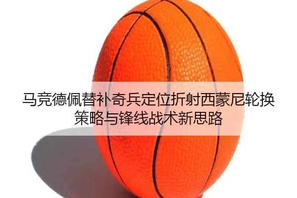 马竞德佩替补奇兵定位折射西蒙尼轮换策略与锋线战术新思路