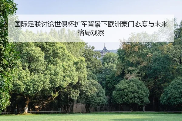 国际足联讨论世俱杯扩军背景下欧洲豪门态度与未来格局观察（leyu）
