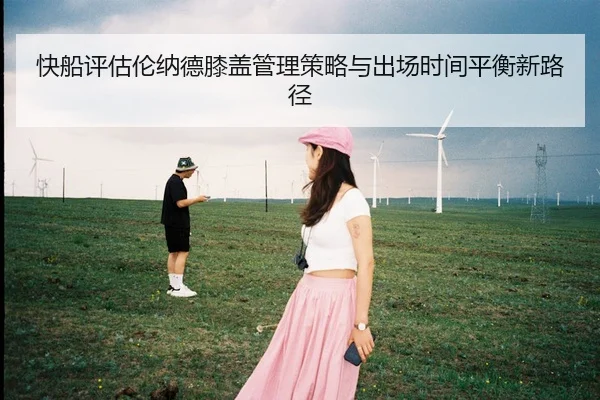 快船评估伦纳德膝盖管理策略与出场时间平衡新路径