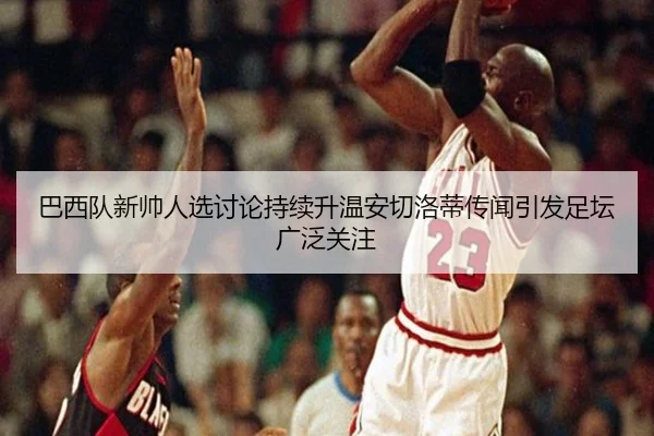 巴西队新帅人选讨论持续升温安切洛蒂传闻引发足坛广泛关注