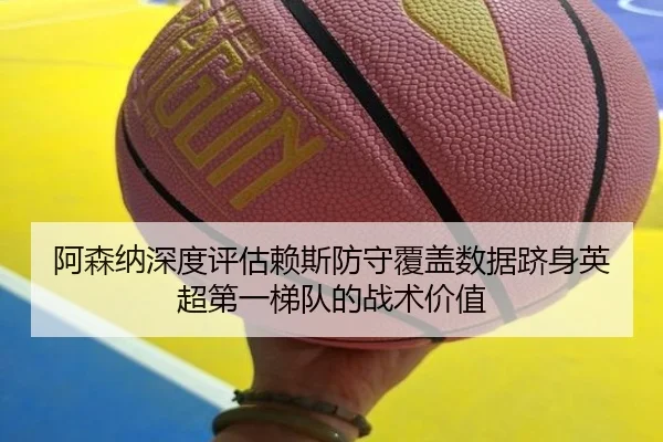 阿森纳深度评估赖斯防守覆盖数据跻身英超第一梯队的战术价值（leyu）