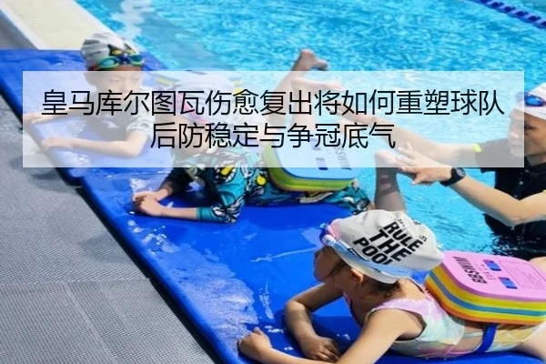 皇马库尔图瓦伤愈复出将如何重塑球队后防稳定与争冠底气