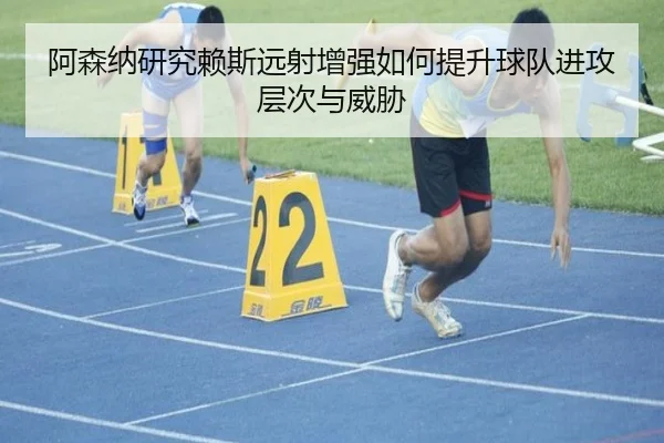 阿森纳研究赖斯远射增强如何提升球队进攻层次与威胁