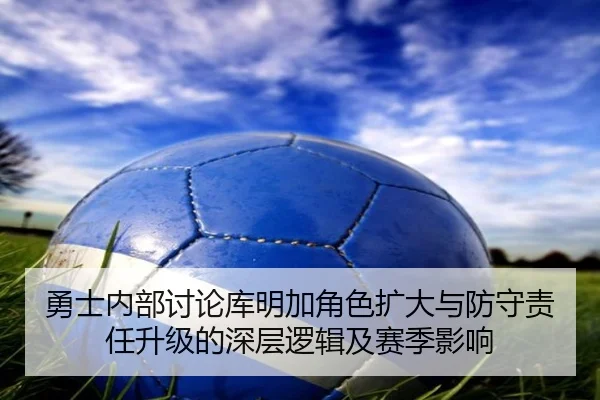 勇士内部讨论库明加角色扩大与防守责任升级的深层逻辑及赛季影响