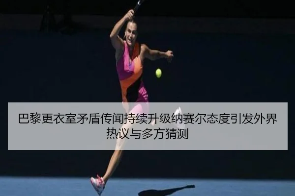 巴黎更衣室矛盾传闻持续升级纳赛尔态度引发外界热议与多方猜测