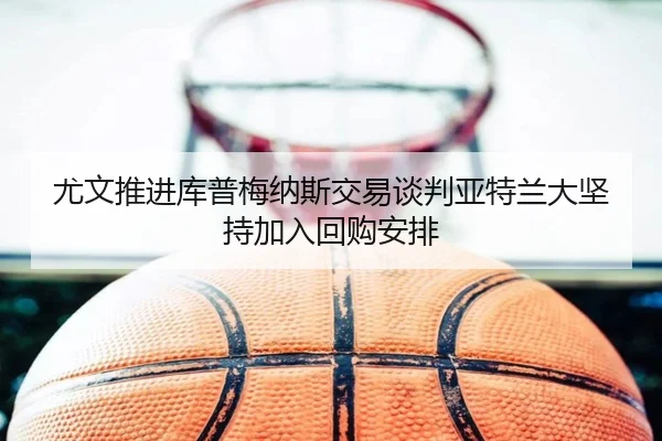 尤文推进库普梅纳斯交易谈判亚特兰大坚持加入回购安排